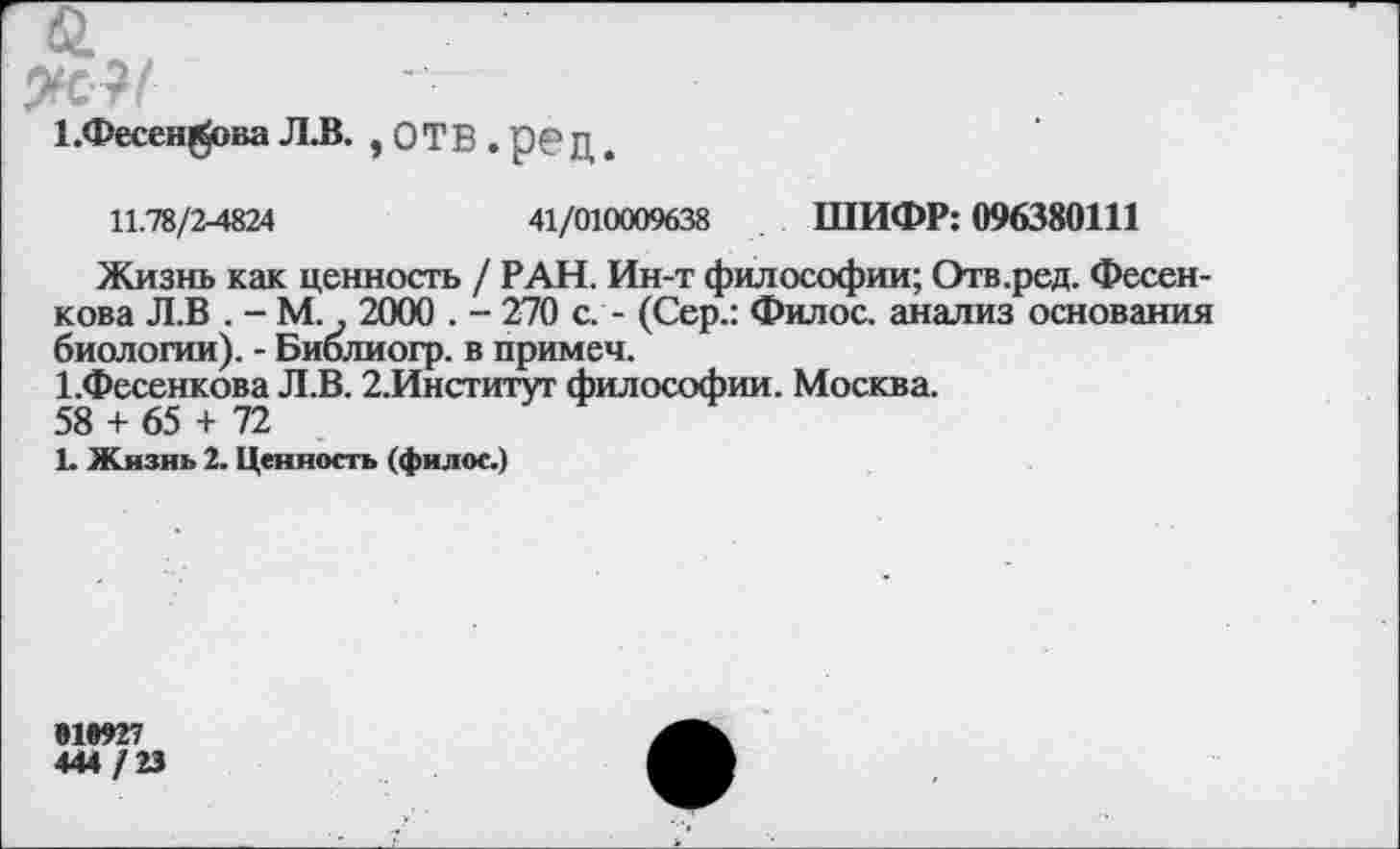 ﻿1.Фесен^ова Л.В. , ОТВ . р€> Д
11.78/2-4824	41/010009638 ШИФР: 096380111
Жизнь как ценность / РАН. Ин-т философии; Отв.ред. Фесенкова Л.В . - М., 2000 . - 270 с. - (Сер.: Филос. анализ основания биологии). - Библиогр. в примеч.
1.Фесенкова Л.В. 2.Институт философии. Москва.
58 + 65 + 72
1. Жизнь 2. Ценность (филос.)
#1*927
444 / 23